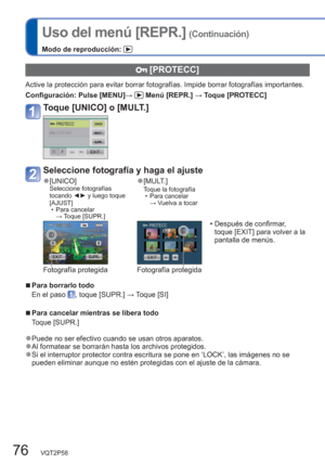 Page 7676   VQT2P58
Uso del menú [REPR.] (Continuación)
Modo de reproducción: 
  [PROTECC]
Active la protección para evitar borrar fotografías. Impide borrar fotografías importantes.
Configuración:  Pulse [MENU]→ 
 Menú [REPR.] → Toque [PROTECC]
Toque [UNICO] o [MULT.]
Seleccione fotografía y haga el ajuste
  ●[UNICO]Seleccione fotografías 
tocando ◄► y luego toque 
[AJUST]
  • Para cancelar 
→ Toque [SUPR.]   ●[MULT.]Toque la fotografía
  • Para cancelar 
→ Vuelva a tocar 
  • Después de confirmar, 
toque...