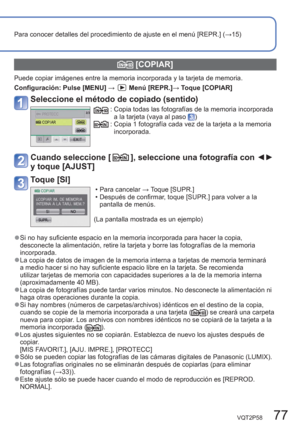 Page 77VQT2P58   77
Para conocer detalles del procedimiento de ajuste en el menú [REPR.] (→15)
  [COPIAR]
Puede copiar imágenes entre la memoria incorporada y la tarjeta de memoria.
Configuración:  Pulse [MENU] → 
Menú [REPR.]→ Toque [COPIAR]
Seleccione el método de copiado (sentido)
:  Copia todas las fotografías de la memoria incorporada 
a la tarjeta (vaya al paso ):  Copia 1 fotografía cada vez de la tarjeta a la memoria 
incorporada.
Cuando seleccione [], seleccione una fotografía con ◄► 
y toque [AJUST]...