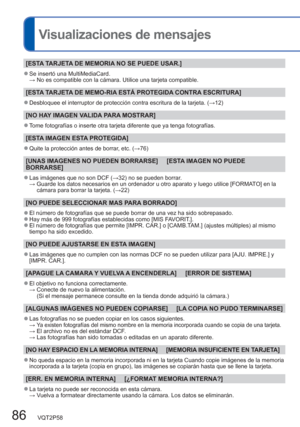 Page 8686   VQT2P58
Visualizaciones de mensajes
[ESTA TARJETA DE MEMORIA NO SE PUEDE USAR.]
  ●Se insertó una MultiMediaCard.
 →  No es compatible con la cámara. Utilice una tarjeta compatible. 
[ESTA TARJETA DE MEMO-RIA ESTÁ PROTEGIDA CONTRA ESCRITURA]
  ●Desbloquee el interruptor de protección contra escritura de la tarjeta. (→12)
[NO HAY IMAGEN VALIDA PARA MOSTRAR]
  ●Tome fotografías o inserte otra tarjeta diferente que ya tenga fotografías.
[ESTA IMAGEN ESTA PROTEGIDA]
  ●Quite la protección antes de...