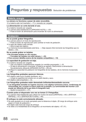 Page 8888   VQT2P58
  Preguntas y respuestas  Solución de problemas
Batería, energía
La cámara no funciona a pesar de estar encendida.  ●La batería está mal insertada (→11) o necesita ser cargada.
La alimentación se corta durante el uso.  ●La batería necesita ser cargada.  ●La cámara está establecida en [APAGADO AUTO]. (→20)
 → Pulse el botón de alimentación para encender de nuevo la alimentación. 
Grabación
No se puede grabar fotografías.  ●La cámara está en el modo de reproducción.
 → Pulse el botón de...