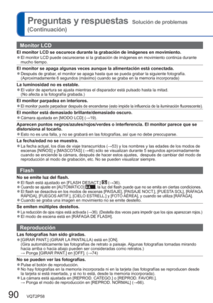 Page 9090   VQT2P58
Preguntas y respuestas  Solución de problemas 
(Continuación)
Monitor LCD
El monitor LCD se oscurece durante la grabación de imágenes en movimiento.  ●El monitor LCD puede oscurecerse si la grabación de imágenes en movimiento continúa durante 
mucho tiempo.
El monitor se apaga algunas veces aunque la alimentación está conectada.  ●Después de grabar, el monitor se apaga hasta que se pueda grabar la siguiente fotografía. 
(Aproximadamente 6 segundos (máximo) cuando se graba en la memoria...