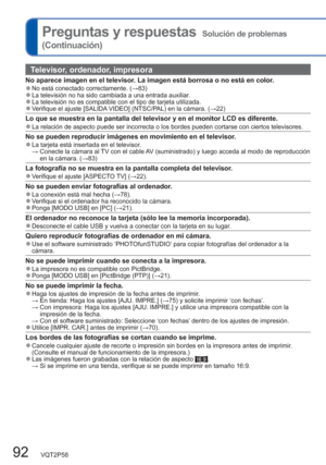 Page 9292   VQT2P58
Preguntas y respuestas  Solución de problemas 
(Continuación)
Televisor, ordenador, impresora
No aparece imagen en el televisor. La imagen está borrosa o no está en color.  ●No está conectado correctamente. (→83)  ●La televisión no ha sido cambiada a una entrada auxiliar.   ●La televisión no es compatible con el tipo de tarjeta utilizada.   ●Verifique el ajuste [SALIDA VIDEO] (NTSC/PAL) en la cámara. (→22)
Lo que se muestra en la pantalla del televisor y en el monitor LCD es diferente.  ●La...