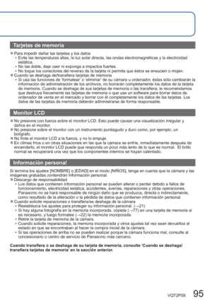 Page 95VQT2P58   95
Tarjetas de memoria
  ●Para impedir dañar las tarjetas y los datos
  • Evite las temperaturas altas, la luz solar directa, las ondas electromagnéticas y la electricidad 
estática.
  • No las doble, deje caer ni exponga a impactos fuertes.
  • No toque los conectores del reverso de la tarjeta ni permita que éstos se ensucien o mojen.
  ●Cuando se deshaga de/transfiera tarjetas de memoria
  • Si usa las funciones de ‘formatear’ o ‘eliminar’ de su cámara u ordenador, éstas sólo cambiarán la...