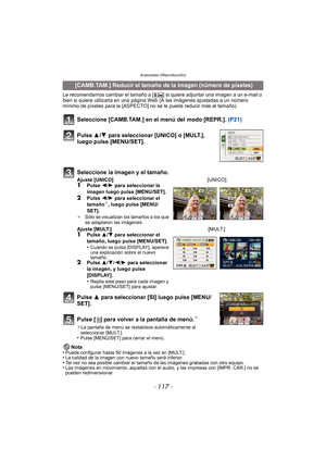 Page 117- 117 -
Avanzadas (Reproducción)
Le recomendamos cambiar el tamaño a [ ] si quiere adjuntar una imagen a un e-mail o 
bien si quiere utilizarla en una página Web (A las imágenes ajustadas a un número 
mínimo de píxeles para la [ASPECTO] no se le puede reducir más el tamaño).
Seleccione [CAMB.TAM.] en el menú del modo [REPR.].  (P21)
Pulse 3 para seleccionar [SI] luego pulse [MENU/
SET].
Pulse [ ‚] para volver a la pantalla de menú.
¢
¢ La pantalla de menú se restablece automáticamente al 
seleccionar...