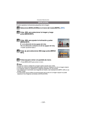 Page 119- 119 -
Avanzadas (Reproducción)
Pueden ajustarse inclinaciones pequeñas de la imagen. 
Seleccione [NIVELACIÓN] en el menú del modo [REPR.].  (P21)
Pulse [
‚] para volver a la pantalla de menú.
•Pulse [MENU/SET] para cerrar el menú.
Nota
•Cuando se nivele la calidad de la imagen podría resultar poco nítida. •Cuando se nivele los píxeles grabados pueden disminuir respecto a los de la imagen original.•La nivelación podría no realizarse en imágenes grabadas con otro equipo.•Las imágenes en movimiento, las...