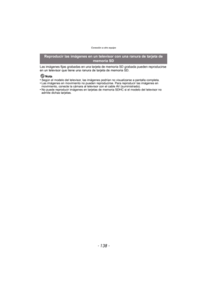 Page 138Conexión a otro equipo
- 138 -
Las imágenes fijas grabadas en una tarjeta de memoria SD grabada pueden reproducirse 
en un televisor que tiene una ranura de tarjeta de memoria SD.
Nota
•
Según el modelo del televisor, las imágenes podrían no visualizarse a pantalla completa.•Las imágenes en movimiento no pueden reproducirse. Para reproducir las imágenes en 
movimiento, conecte la cámara al televisor con el cable AV (suministrado).
•No puede reproducir imágenes en tarjetas de memoria SDHC si el modelo del...