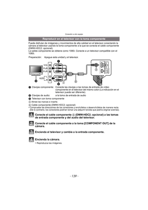 Page 139- 139 -
Conexión a otro equipo
Puede disfrutar de imágenes y movimientos de alta calidad en el televisor conectando la 
cámara al televisor usando la toma componente  a la que se conecta el cable componente 
(DMW-HDC2: opcional).
La salida componente se obtiene como 1080i. Conecte a un televisor compatible con el 
1080i.
Reproducir en el televisor con la toma componente
Preparación: Apague esta unidad y el televisor.
1Clavijas componente: Conecte las clavijas a las tomas de entrada de vídeo 
componente...