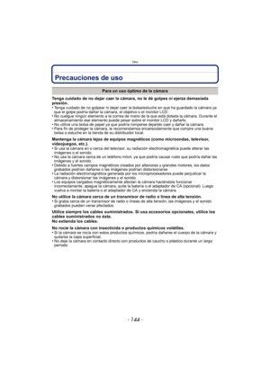 Page 144Otro
- 144 -
Precauciones de uso
Tenga cuidado de no dejar caer la cámara, no le dé golpes ni ejerza demasiada 
presión.
•
Tenga cuidado de no golpear ni dejar caer la bolsa/estuche en que ha guardado la cámara ya 
que el golpe podría dañar la cámara, el objetivo o el monitor LCD.
•No cuelgue ningún elemento a la correa de mano de la que está dotada la cámara. Durante el 
almacenamiento ese elemento puede pesar sobre el monitor LCD y dañarlo.
•No utilice una bolsa de papel ya que podría romperse dejando...