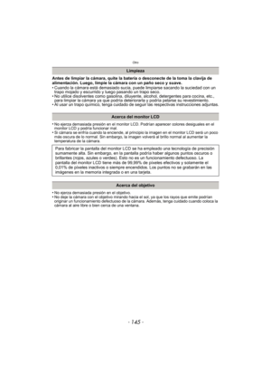 Page 145- 145 -
Otro
Antes de limpiar la cámara, quite la batería o desconecte de la toma la clavija de 
alimentación. Luego, limpie la cámara con un paño seco y suave.
• Cuando la cámara está demasiado sucia, puede limpiarse sacando la suciedad con un trapo mojado y escurrido y luego pasando un trapo seco.
• No utilice disolventes como gasolina, diluyente, alcohol, detergentes para cocina, etc.,  para limpiar la cámara ya que podría deteriorarla y podría pelarse su revestimiento.
• Al usar un trapo químico,...