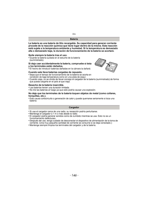 Page 146Otro
- 146 -
La batería es una batería de litio recargable. Su capacidad para generar corriente 
procede de la reacción química que tiene lugar dentro de la misma. Esta reacción 
está sujeta a la temperatura ambiente y humedad. Si la temperatura es demasiado 
alta o demasiado baja, la duración de funcionamiento de la batería se acortará.
Quite siempre la batería tras el uso.
•
Guarde la batería quitada en el estuche de la batería 
(suministrado).
Si deja caer accidentalmente la batería, compruebe si ésta...