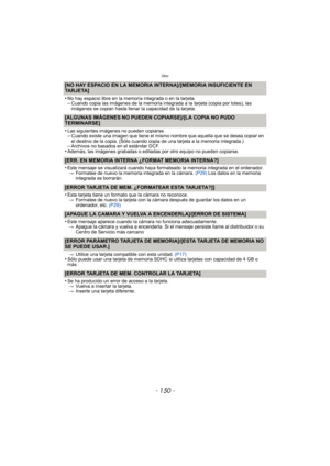 Page 150Otro
- 150 -
[NO HAY ESPACIO EN LA MEMORIA INTERNA]/[MEMORIA INSUFICIENTE EN 
TARJETA]
•
No hay espacio libre en la memoria integrada o en la tarjeta.–Cuando copia las imágenes de la memoria integrada a la tarjeta (copia por lotes), las 
imágenes se copian hasta llenar la capacidad de la tarjeta.
[ALGUNAS IMÁGENES NO PUEDEN COPIARSE]/[LA COPIA NO PUDO 
TERMINARSE] 
•
Las siguientes imágenes no pueden copiarse.–Cuando existe una imagen que tiene el mismo nombre que aquella que se desea copiar en 
el...