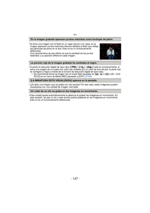 Page 157- 157 -
Otro
•Cuando la reducción digital de ojos rojos ([ ], [ ], [ ]) está en funcionamiento, si 
toma una imagen de un sujeto con color rojo rodeado por un color de tono de piel, la parte roja 
se corregirá a negra a través de la función de reducción digital de ojos rojos. > Se recomienda tomar la imagen con el modo flash ajustado en [ ‡], [‰] o [ Œ] o [EL. OJO 
ROJO] en el menú de Modo [REC] ajustado a [OFF].  (P104)
•¿Es ésta una imagen que se grabó con otro equipo? En ese caso, estas imágenes...