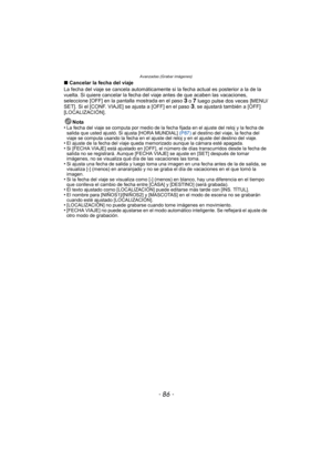 Page 86Avanzadas (Grabar imágenes)
- 86 -
∫Cancelar la fecha del viaje
La fecha del viaje se cancela automáticamente si  la fecha actual es posterior a la de la 
vuelta. Si quiere cancelar la fecha del  viaje antes de que acaben las vacaciones, 
seleccione [OFF] en la pantalla mostrada en el paso 
3 o 7 luego pulse dos veces [MENU/
SET]. Si el [CONF. VIAJE] se ajusta a [OFF] en el paso 3, se ajustará también a [OFF] 
[LOCALIZACIÓN].
Nota
•
La fecha del viaje se computa por medio de la fecha fijada en el ajuste...