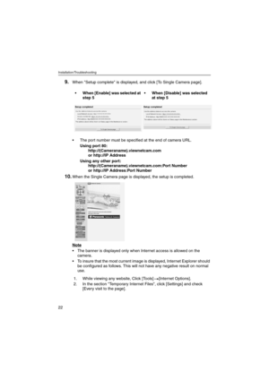 Page 22Installation/Troubleshooting
22
9.When Setup complete is displayed, and click [To Single Camera page].
 The port number must be specified at the end of camera URL.
Using port 80:
http://(Cameraname).viewnetcam.com
or http://IP Address
Using any other port:
http://(Cameraname).viewnetcam.com:Port Number
or http://IP Address:Port Number
10.When the Single Camera page is displayed, the setup is completed.
Note
 The banner is displayed only when Internet access is allowed on the 
camera.
 To insure that...