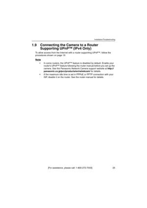 Page 25Installation/Troubleshooting
[For assistance, please call: 1-800-272-7033]                                 25
1.9 Connecting the Camera to a Router 
Supporting UPnP™ (IPv4 Only)
To allow access from the Internet with a router supporting UPnP™, follow the 
procedures shown on page 19.
Note
 In some routers, the UPnP™ feature is disabled by default. Enable your 
routers UPnP™ feature following the router manual before you set up the 
camera. See the Panasonic Network Camera support website at http://...