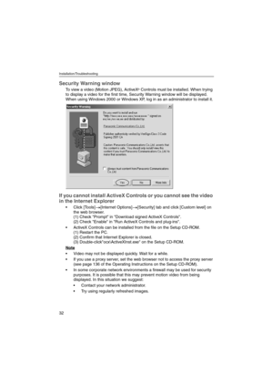 Page 32Installation/Troubleshooting
32
Security Warning window
To view a video (Motion JPEG), ActiveX® Controls must be installed. When trying 
to display a video for the first time, Security Warning window will be displayed. 
When using Windows 2000 or Windows XP, log in as an administrator to install it.
If you cannot install ActiveX Controls or you cannot see the video 
in the Internet Explorer
 Click [Tools][Internet Options][Security] tab and click [Custom level] on 
the web browser. 
(1) Check Prompt in...