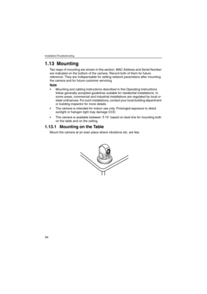 Page 34Installation/Troubleshooting
34
1.13 Mounting
Two ways of mounting are shown in this section. MAC Address and Serial Number 
are indicated on the bottom of the camera. Record both of them for future 
reference. They are indispensable for setting network parameters after mounting 
the camera and for future customer servicing
Note
 Mounting and cabling instructions described in this Operating Instructions 
follow generally accepted guidelines suitable for residential installations. In 
some areas,...