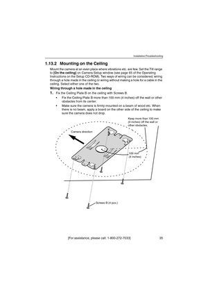 Page 35Installation/Troubleshooting
[For assistance, please call: 1-800-272-7033]                                 35
1.13.2 Mounting on the Ceiling
Mount the camera at an even place where vibrations etc. are few. Set the Tilt range 
to [On the ceiling] on Camera Setup window (see page 65 of the Operating 
Instructions on the Setup CD-ROM). Two ways of wiring can be considered; wiring 
through a hole made in the ceiling or wiring without making a hole for a cable in the 
ceiling. Select either one of the two....