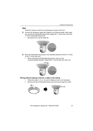 Page 37Installation/Troubleshooting
[For assistance, please call: 1-800-272-7033]                                 37
Note
Install the camera so that the connecting part comes to the front.
5.Connect all necessary cables (AC adaptor cord, Ethernet cable, video cable, 
etc.) and fix the Ceiling Mounting Cover. Adjust the l of the main unit to the 
l of the Ceiling Mounting Cover.
 Be careful not to nip the cable etc.
6.Move the Ceiling Mounting Cover in the clockwise direction until the  of it fits 
to the l of...