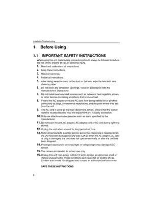 Page 6Installation/Troubleshooting
6
1 Before Using
1.1 IMPORTANT SAFETY INSTRUCTIONS
When using this unit, basic safety precautions should always be followed to reduce 
the risk of fire, electric shock, or personal injury.
1.Read and understand all instructions.
2.Keep these instructions.
3.Heed all warnings.
4.Follow all instructions.
5.After taking away the sand or the dust on the lens, wipe the lens with lens 
cleaning paper.
6.Do not block any ventilation openings. Install in accordance with the...