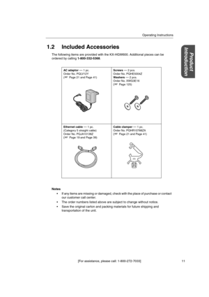 Page 11Operating Instructions
[For assistance, please call: 1-800-272-7033] 11
Product
Introduction1.2 Included Accessories
The following items are provided with the KX-HGW600. Additional pieces can be
ordered by calling1-800-332-5368.
Notes
 If any items are missing or damaged, check with the place of purchase or contact
our customer call center.
 The order numbers listed above are subject to change without notice.
 Save the original carton and packing materials for future shipping and
transportation of the...