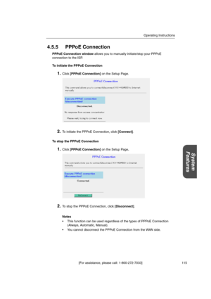 Page 115Operating Instructions
[For assistance, please call: 1-800-272-7033] 115
System
Features
4.5.5 PPPoE Connection
PPPoE Connection windowallows you to manually initiate/stop your PPPoE
connection to the ISP.
To initiate the PPPoE Connection
1.Click[PPPoE Connection]on the Setup Page.
2.To initiate the PPPoE Connection, click[Connect].
To stop the PPPoE Connection
1.Click[PPPoE Connection]on the Setup Page.
2.To stop the PPPoE Connection, click[Disconnect].
Notes
 This function can be used regardless of...