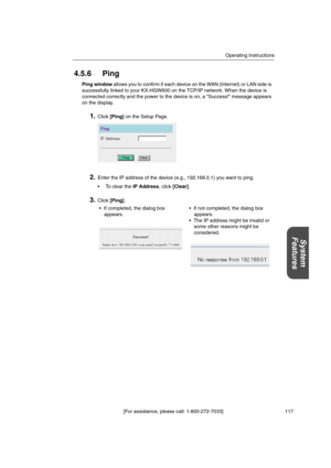 Page 117Operating Instructions
[For assistance, please call: 1-800-272-7033] 117
System
Features
4.5.6 Ping
Ping windowallows you to confirm if each device on the WAN (Internet) or LAN side is
successfully linked to your KX-HGW600 on the TCP/IP network. When the device is
connected correctly and the power to the device is on, a Success! message appears
on the display.
1.Click[Ping]on the Setup Page.
2.Enter the IP address of the device (e.g., 192.168.0.1) you want to ping.
TocleartheIP Address,click[Clear]....