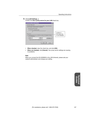 Page 127Operating Instructions
[For assistance, please call: 1-800-272-7033] 127
Technical
Guides
3.Click[LAN Settings...].
Confirm theUse a proxy server for your LANcheck box.
When checked, clear the check box, and click[OK].
When not checked, click[Cancel]. Your proxy server settings are causing
no problems.
Note
When you connect the KX-HGW600 to the LAN (Intranet), please ask your
network administrator and change your setting.
Confirm if
the check box
is not checked. 