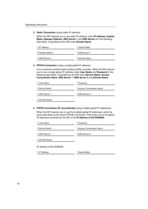 Page 18Operating Instructions
18
2. Static Connection(using static IP address)
When the ISP requires you to use static IP address, enterIP Address, Subnet
Mask, Gateway Address, DNS Server 1andDNS Server 2in the following
data fields. If specified by the ISP, enterDomain Name.
3. PPPoE Connection(using a single global IP address)
It is a connection method used mostly by ADSL providers. When the ISP requires
you to use a single global IP address, enterUser NameandPasswordin the
following data fields. If...