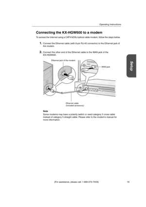 Page 19Operating Instructions
[For assistance, please call: 1-800-272-7033] 19
Setup
Connecting the KX-HGW600 to a modem
To access the Internet using a CATV/xDSL/optical cable modem, follow the steps below.
1.Connect the Ethernet cable (with 8-pin RJ-45 connector) to the Ethernet jack of
the modem.
2.Connect the other end of the Ethernet cable to the WAN jack of the
KX-HGW600.
Note
Some modems may have a polarity switch or need category 5 cross cable
instead of category 5 straight cable. Please refer to the...