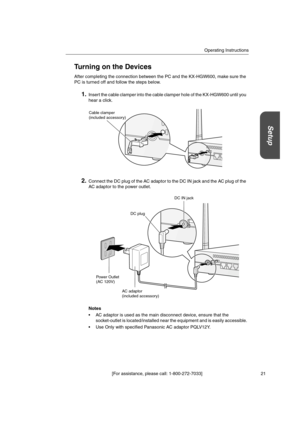 Page 21Operating Instructions
[For assistance, please call: 1-800-272-7033] 21
Setup
Turning on the Devices
After completing the connection between the PC and the KX-HGW600, make sure the
PC is turned off and follow the steps below.
1.Insert the cable clamper into the cable clamper hole of the KX-HGW600 until you
hear a click.
2.Connect the DC plug of the AC adaptor to the DC IN jack and the AC plug of the
AC adaptor to the power outlet.
Notes
 AC adaptor is used as the main disconnect device, ensure that the...