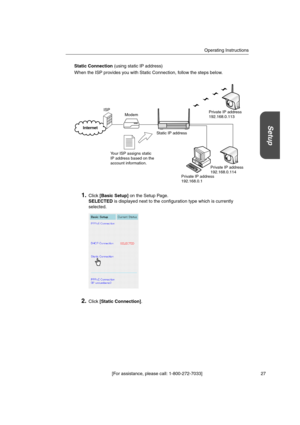 Page 27Operating Instructions
[For assistance, please call: 1-800-272-7033] 27
Setup
Static Connection(using static IP address)
When the ISP provides you with Static Connection, follow the steps below.
1.Click[Basic Setup]on the Setup Page.
SELECTEDis displayed next to the configuration type which is currently
selected.
2.Click[Static Connection].
Modem
Static IP address
Your ISP assigns static
IP address based on the
account information.
Internet
ISP
Private IP address
192.168.0.113
Private IP address...