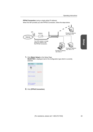 Page 29Operating Instructions
[For assistance, please call: 1-800-272-7033] 29
Setup
PPPoE Connection(using a single global IP address)
When the ISP provides you with PPPoE Connection, follow the steps below.
1.Click[Basic Setup]on the Setup Page.
SELECTEDis displayed next to the configuration type which is currently
selected.
2.Click[PPPoE Connection].
Modem
Your ISP assigns a single
global IP address with
the PPPoE Connection.Private IP address
192.168.0.113
Private IP address
192.168.0.114 ISP
Private IP...