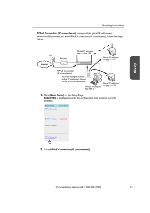 Page 31Operating Instructions
[For assistance, please call: 1-800-272-7033] 31
Setup
PPPoE Connection (IP unnumbered)(using multiple global IP addresses)
When the ISP provides you with PPPoE Connection (IP unnumbered), follow the steps
below.
1.Click[Basic Setup]on the Setup Page.
SELECTEDis displayed next to the configuration type which is currently
selected.
2.Click[PPPoE Connection (IP unnumbered)].
Modem
PPPoE Connection
(IP unnumbered)
Global IP address
xxx.yyy.zzz.100
Global IP address
xxx.yyy.zzz.101...