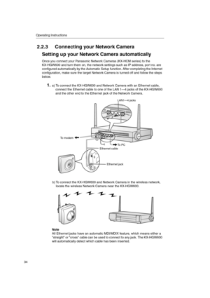 Page 34Operating Instructions
34
2.2.3 Connecting your Network Camera
Setting up your Network Camera automatically
Once you connect your Panasonic Network Cameras (KX-HCM series) to the
KX-HGW600 and turn them on, the network settings such as IP address, port no. are
configured automatically by the Automatic Setup function. After completing the Internet
configuration, make sure the target Network Camera is turned off and follow the steps
below.
1.a) To connect the KX-HGW600 and Network Camera with an Ethernet...