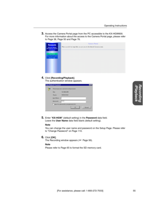 Page 55Operating Instructions
[For assistance, please call: 1-800-272-7033] 55
Recording
/Playback
3.Access the Camera Portal page from the PC accessible to the KX-HGW600.
For more information about the access to the Camera Portal page, please refer
to Page 36, Page 50 and Page 78.
4.Click[Recording/Playback].
The authentication window appears.
5.Enter KX-HGW (default setting) in thePassworddata field.
Leave theUser Namedata field blank (default setting).
Note
You can change the user name and password on the...