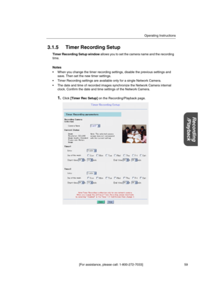 Page 59Operating Instructions
[For assistance, please call: 1-800-272-7033] 59
Recording
/Playback
3.1.5 Timer Recording Setup
Timer Recording Setup windowallows you to set the camera name and the recording
time.
Notes
 When you change the timer recording settings, disable the previous settings and
save. Then set the new timer settings.
 Timer Recording settings are available only for a single Network Camera.
 The date and time of recorded images synchronize the Network Camera internal
clock. Confirm the...
