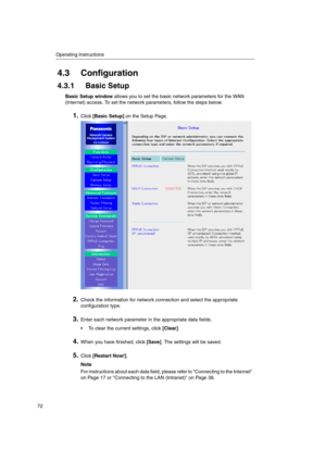 Page 72Operating Instructions
72
4.3 Configuration
4.3.1 Basic Setup
Basic Setup windowallows you to set the basic network parameters for the WAN
(Internet) access. To set the network parameters, follow the steps below.
1.Click[Basic Setup]on the Setup Page.
2.Check the information for network connection and select the appropriate
configuration type.
3.Enter each network parameter in the appropriate data fields.
 To clear the current settings, click[Clear].
4.When you have finished, click[Save]. The settings...