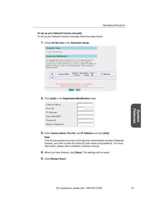 Page 75Operating Instructions
[For assistance, please call: 1-800-272-7033] 75
System
Features
To set up your Network Camera manually
To set up your Network Camera manually, follow the steps below.
1.CheckDo Not Usein theAutomatic Setup.
2.Click[Add]in theRegistration/Modificationtable.
3.EnterCamera Name,Por t No.andIP Addressand click[Add].
Note
If the ID and password are set on the Security: Administrator window of Network
Camera, you have to enter the same ID (user name) and password. For more
information,...