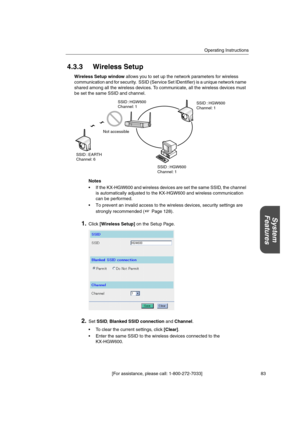 Page 83Operating Instructions
[For assistance, please call: 1-800-272-7033] 83
System
Features
4.3.3 Wireless Setup
Wireless Setup windowallows you to set up the network parameters for wireless
communication and for security. SSID (Service Set IDentifier) is a unique network name
shared among all the wireless devices. To communicate, all the wireless devices must
be set the same SSID and channel.
Notes
 If the KX-HGW600 and wireless devices are set the same SSID, the channel
is automatically adjusted to the...
