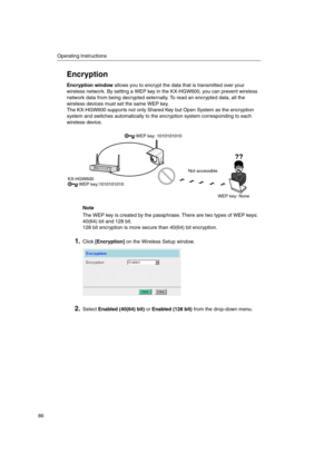 Page 86Operating Instructions
86
Encryption
Encryption windowallows you to encrypt the data that is transmitted over your
wireless network. By setting a WEP key in the KX-HGW600, you can prevent wireless
network data from being decrypted externally. To read an encrypted data, all the
wireless devices must set the same WEP key.
The KX-HGW600 supports not only Shared Key but Open System as the encryption
system and switches automatically to the encryption system corresponding to each
wireless device.
Note
The WEP...