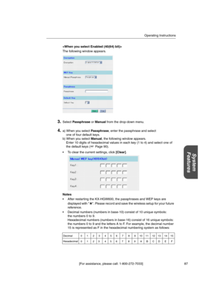 Page 87Operating Instructions
[For assistance, please call: 1-800-272-7033] 87
System
Features

The following window appears.
3.SelectPassphraseorManualfrom the drop-down menu.
4.a) When you selectPassphrase, enter the passphrase and select
one of four default keys.
b) When you selectManual, the following window appears.
Enter 10 digits of hexadecimal values in each key (1 to 4) and select one of
the default keys ( Page 90).
 To clear the current settings, click[Clear].
Notes
 After restarting the KX-HGW600,...