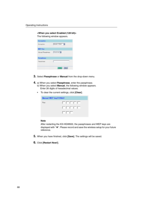 Page 88Operating Instructions
88

The following window appears.
3.SelectPassphraseorManualfrom the drop-down menu.
4.a) When you selectPassphrase, enter the passphrase.
b) When you selectManual, the following window appears.
Enter 26 digits of hexadecimal values.
 To clear the current settings, click[Clear].
Note
After restarting the KX-HGW600, the passphrases and WEP keys are
displayedwith .Pleaserecordandsavethewirelesssetupforyourfuture
reference.
5.When you have finished, click[Save]. The settings will be...