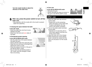 Page 1111
 English
Turnthenozzlehandletoadjustthe
dire\ftionofthewaterflow\b
6
6Afteruse,
pressthepowerswit\fhtoturnoffthe
mainunit\b
•	 Stop operation with the noz\lzle still in the mou\lth to prevent 
water from splashing\l\b

► Cleaningthespa\febetweentheteeth
IntheJETmode
•	 Direct the water flow onto the 
 zone 
between the teeth\b
•	 Direct from the fr\lont an\f back si\fes of...