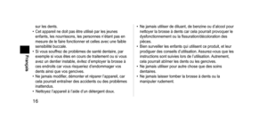 Page 1616
Français
sur les dents.
•
 Cet appareil ne doit pas être utilisé par les jeunes 
enfants, les nourrissons, les personnes n’étant pas en 
mesure de le faire fonctionner et celles avec une faible 
sensibilité buccale.
•
 
Si vous souf
 frez de problèmes de santé dentaire, par 
exemple si vous êtes en cours de traitement ou si vous 
avez un dentier instable, évitez d’employer la brosse à 
ces endroits car vous risqueriez d’endommager vos 
dents ainsi que vos gencives.
•
 
Ne jamais modifier
 , démonter...