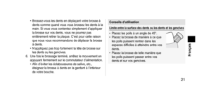 Page 21 21
 Français
• Brossez-vous les dents en déplaçant votre brosse à 
dents comme quand vous vous brossez les dents à la 
main. Si vous vous contentez simplement d’appliquer 
la brosse sur vos dents, vous ne pourrez pas 
entièrement retirer la plaque. C’est pour cette raison 
que nous vous recommandons de déplacer la brosse 
à dents.
•
 
N’appliquez pas trop fortement la tête de brosse sur 
les dents ou les gencives.
6.
 Une fois le brossage terminé, arrêtez le mouvement en 
appuyant fermement sur le...