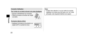Page 2222
Français
Conseilsd’utilisation
Pourl’arrièredevosdentsdedevantoulesdentsdésalignées
• Appuyer verticalement sur la brosse.
•  Placez la brosse en fonction de l’angle 
vos dents.
Occlusion(dentsarrière)
•  
Appliquez la brosse sur les dents à un 
angle de 90° en partant du haut.
Nota
• V euillez faire attention à ne pas mettre de produits 
capillaires, de crème pour les mains, etc. sur l’unité 
principale, cela risquerait d’abîmer son aspect....