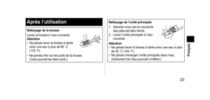 Page 23 23
 Français
Aprèsl’utilisation
Nettoyagedelabrosse
Lavez la brosse à l’eau courante.
Attention
•
 
Ne jamais laver la brosse à dents 
avec une eau à plus de 80

  ˚C 
(176
  ˚F).
• Ne jamais tirer sur les poils de la brosse. 
(Cela pourrait les faire sortir .)
Nettoyagedel’unitéprincipale
1.  
Assurez-vous que le couvercle 
des piles est bien fermé.
2.

 
Lavez l’unité princi
 pale à l’eau 
courante.
Attention
•  Ne jamais laver la brosse à dents avec une eau à plus 
de...