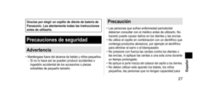 Page 27 27 Español
GraciasporelegiruncepillodedientedebateríadePanasonic. Lea  atentamente  todas  las  instrucciones 
antes

 de  utilizarlo.
Precaucionesdeseguridad
Advertencia
• Manténgase  fuera del alcance de bebés y niños pequeños.\b Si no lo hace así se pueden producir accidentes o 
ingestión accidental de los accesorios o piezas 
extraíbles de pequeño tamaño.
Precaución
• Las personas que sufran enfermedad periodontal...