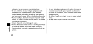 Page 2828
Español
utilizarlo o las personas con insensibilidad oral.• Si tiene problemas de salud oral, por ejemplo si se está 
sometiendo a un tratamiento dental o tiene dentadura 
postiza inestable, evite utilizar el cepillo en esas partes ya 
que hacerlo podría causar daños en los dientes y las encías.
• Nunca modifique, desmonte ni repare el aparato usted 
mismo, ya que si lo hace se podrían producir accidentes 
o problemas imprevistos.
•
 
Limpie el aparato con un detergente suave.
•

 
Nunca utilice...